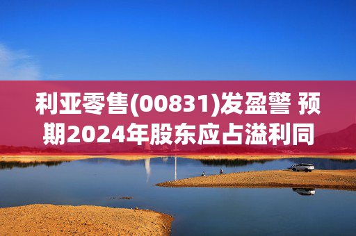 利亚零售(00831)发盈警 预期2024年股东应占溢利同比下跌60%至 70%