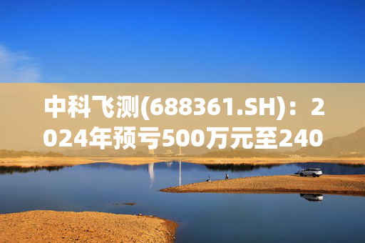 中科飞测(688361.SH)：2024年预亏500万元至2400万元