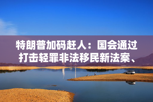 特朗普加码赶人：国会通过打击轻罪非法移民新法案、海警队加大巡逻