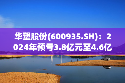 华塑股份(600935.SH)：2024年预亏3.8亿元至4.6亿元