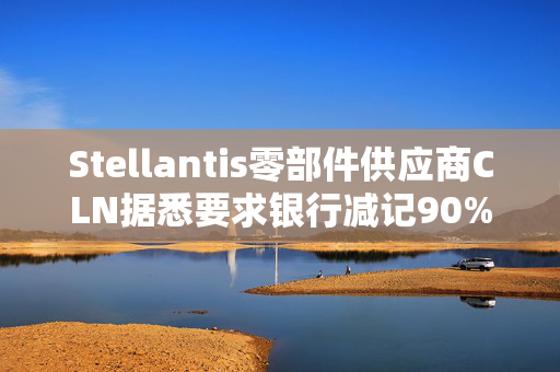 Stellantis零部件供应商CLN据悉要求银行减记90%无抵押贷款