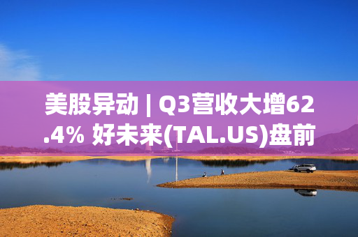 美股异动 | Q3营收大增62.4% 好未来(TAL.US)盘前大涨超13%