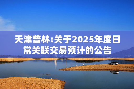 天津普林:关于2025年度日常关联交易预计的公告