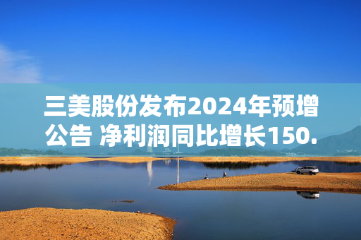 三美股份发布2024年预增公告 净利润同比增长150.87%~191.01%