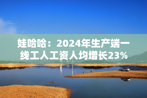 娃哈哈：2024年生产端一线工人工资人均增长23%