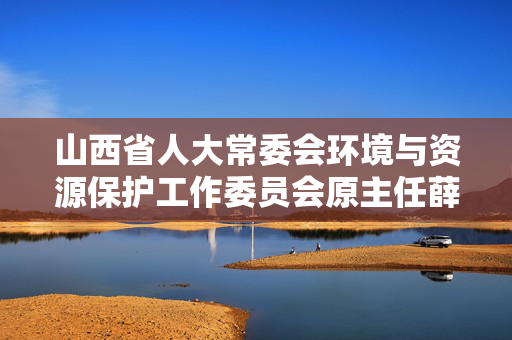 山西省人大常委会环境与资源保护工作委员会原主任薛维栋被开除党籍