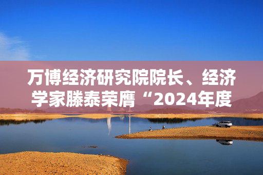 万博经济研究院院长、经济学家滕泰荣膺“2024年度十大影响力经济学家”