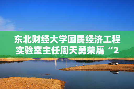 东北财经大学国民经济工程实验室主任周天勇荣膺“2024年度十大影响力经济学家”