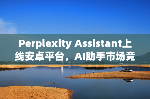 Perplexity Assistant上线安卓平台，AI助手市场竞争加剧