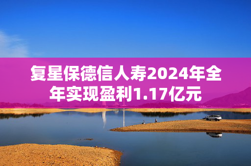 复星保德信人寿2024年全年实现盈利1.17亿元