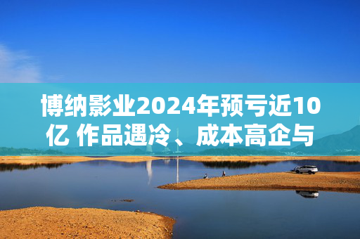 博纳影业2024年预亏近10亿 作品遇冷、成本高企与资金重压