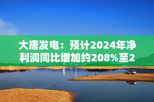 大唐发电：预计2024年净利润同比增加约208%至252%