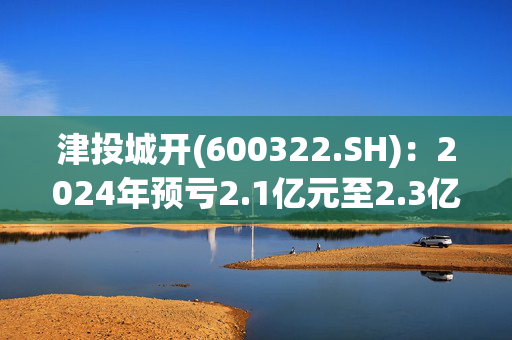 津投城开(600322.SH)：2024年预亏2.1亿元至2.3亿元之间