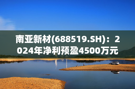 南亚新材(688519.SH)：2024年净利预盈4500万元到6200万元