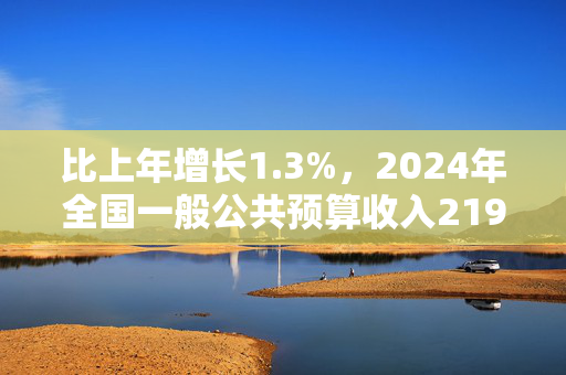 比上年增长1.3%，2024年全国一般公共预算收入219702亿元