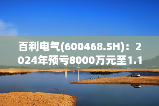 百利电气(600468.SH)：2024年预亏8000万元至1.17亿元