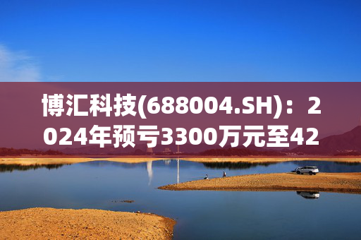 博汇科技(688004.SH)：2024年预亏3300万元至4200万元