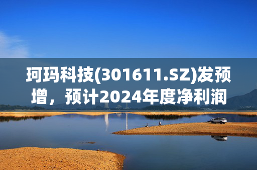 珂玛科技(301611.SZ)发预增，预计2024年度净利润3.02亿元至3.12亿元，同比增长268.92%-281.14%