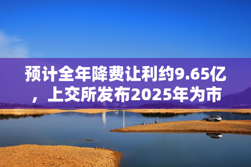 预计全年降费让利约9.65亿，上交所发布2025年为市场办实事项目清单