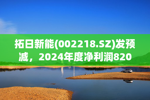 拓日新能(002218.SZ)发预减，2024年度净利润820万元至1210万元 下降47.64%-64.52%