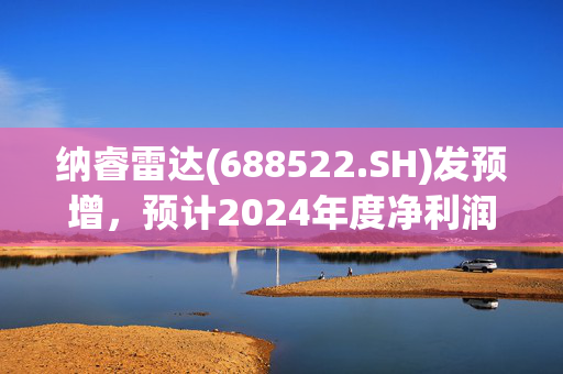 纳睿雷达(688522.SH)发预增，预计2024年度净利润为7500万元至9000万元，同比增加18.48%至42.18%