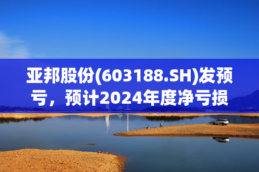 亚邦股份(603188.SH)发预亏，预计2024年度净亏损2.25亿元