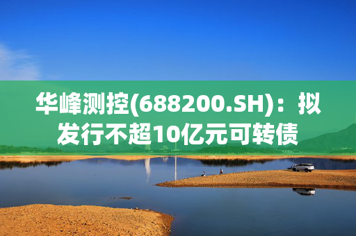 华峰测控(688200.SH)：拟发行不超10亿元可转债