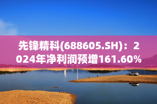 先锋精科(688605.SH)：2024年净利润预增161.60%到174.06%