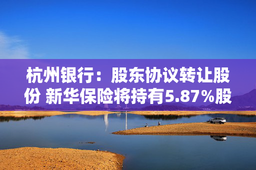 杭州银行：股东协议转让股份 新华保险将持有5.87%股份