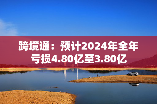 跨境通：预计2024年全年亏损4.80亿至3.80亿