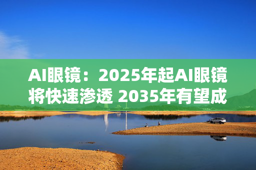 AI眼镜：2025年起AI眼镜将快速渗透 2035年有望成为消费电子领域第一大出货量级