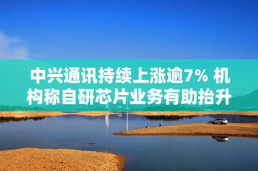 中兴通讯持续上涨逾7% 机构称自研芯片业务有助抬升公司估值