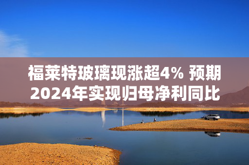 福莱特玻璃现涨超4% 预期2024年实现归母净利同比减少61%至66%