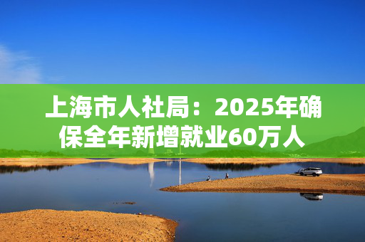 上海市人社局：2025年确保全年新增就业60万人