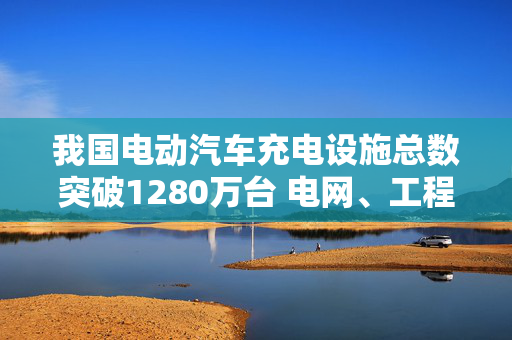 我国电动汽车充电设施总数突破1280万台 电网、工程建筑领域迎机会