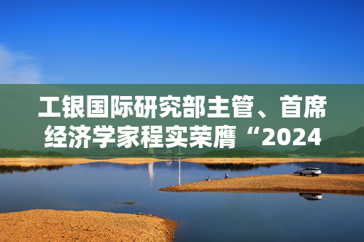 工银国际研究部主管、首席经济学家程实荣膺“2024年度十大宏观经济学家”