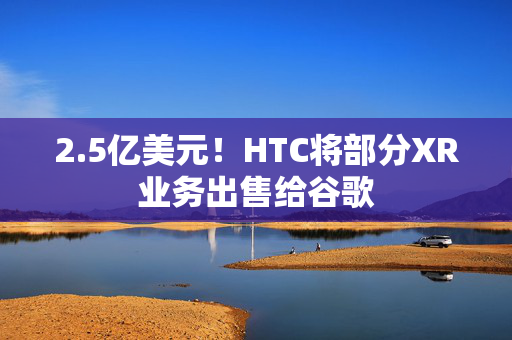 2.5亿美元！HTC将部分XR业务出售给谷歌