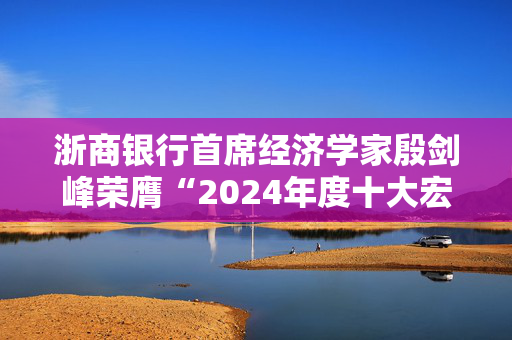 浙商银行首席经济学家殷剑峰荣膺“2024年度十大宏观经济学家”