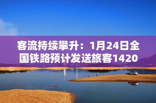 客流持续攀升：1月24日全国铁路预计发送旅客1420万人次