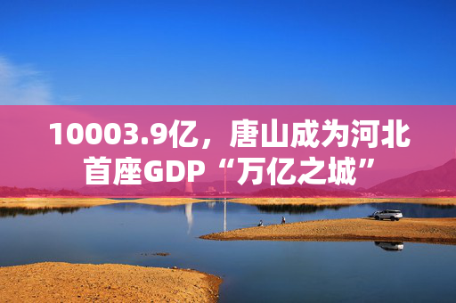 10003.9亿，唐山成为河北首座GDP“万亿之城”