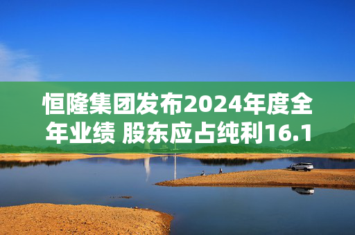 恒隆集团发布2024年度全年业绩 股东应占纯利16.13亿港元同比减少42.62%