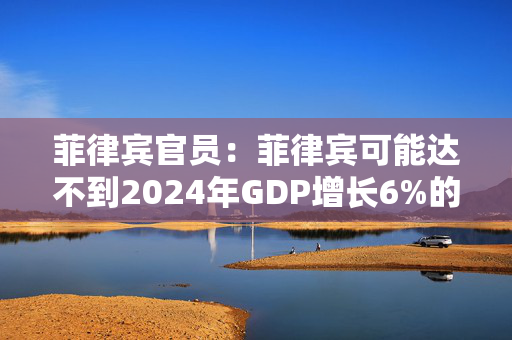 菲律宾官员：菲律宾可能达不到2024年GDP增长6%的目标