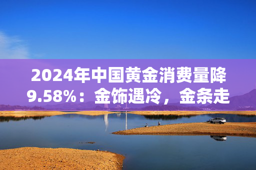 2024年中国黄金消费量降9.58%：金饰遇冷，金条走俏