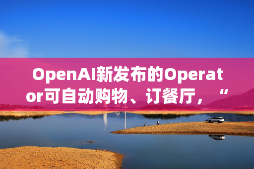 OpenAI新发布的Operator可自动购物、订餐厅，“2025年将是智能体真正发挥作用的一年”