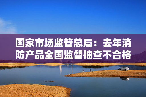 国家市场监管总局：去年消防产品全国监督抽查不合格率为7.3%