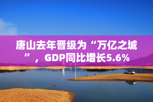 唐山去年晋级为“万亿之城”，GDP同比增长5.6%