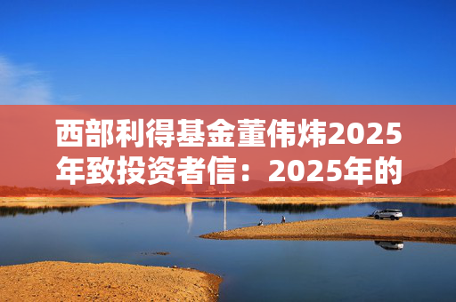 西部利得基金董伟炜2025年致投资者信：2025年的A股市场总体偏乐观，看好以下四大方向的机会