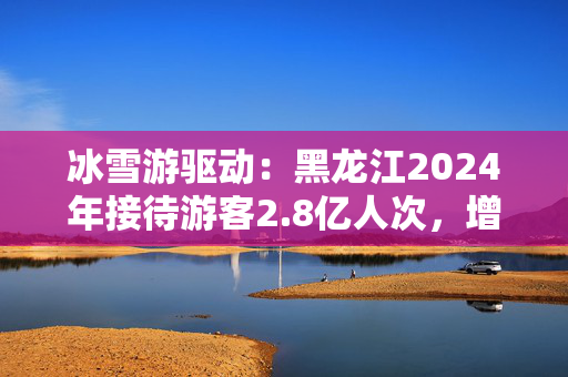 冰雪游驱动：黑龙江2024年接待游客2.8亿人次，增长近3成