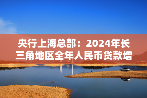 央行上海总部：2024年长三角地区全年人民币贷款增加6.47万亿元