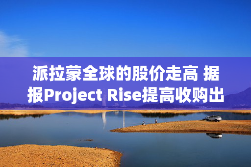 派拉蒙全球的股价走高 据报Project Rise提高收购出价